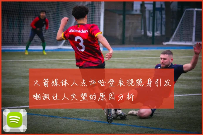 火箭媒体人点评哈登表现隐身引发嘲讽让人失望的原因分析