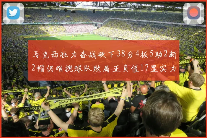 马克西独力奋战砍下38分4板5助2断2帽仍难挽球队败局正负值17显实力