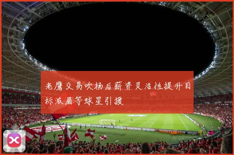 老鹰交易吹杨后薪资灵活性提升目标浓眉等球星引援