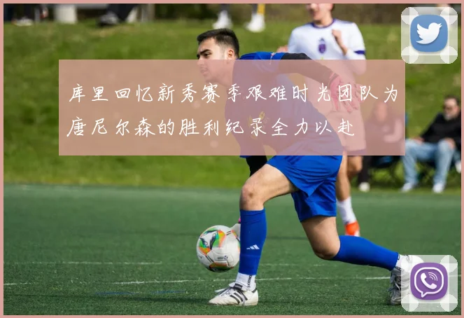 库里回忆新秀赛季艰难时光团队为唐尼尔森的胜利纪录全力以赴