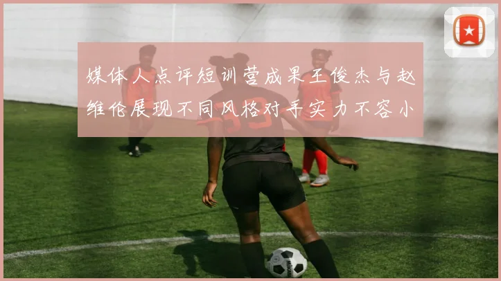 媒体人点评短训营成果王俊杰与赵维伦展现不同风格对手实力不容小觑