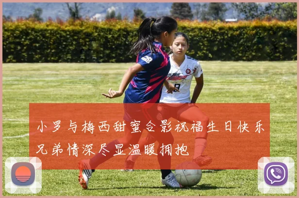 小罗与梅西甜蜜合影祝福生日快乐兄弟情深尽显温暖拥抱