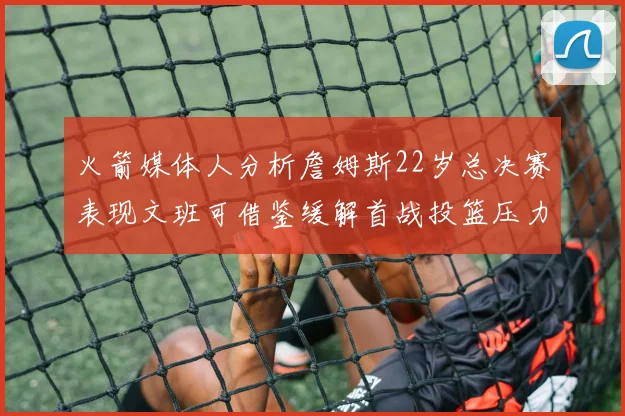 火箭媒体人分析詹姆斯22岁总决赛表现文班可借鉴缓解首战投篮压力
