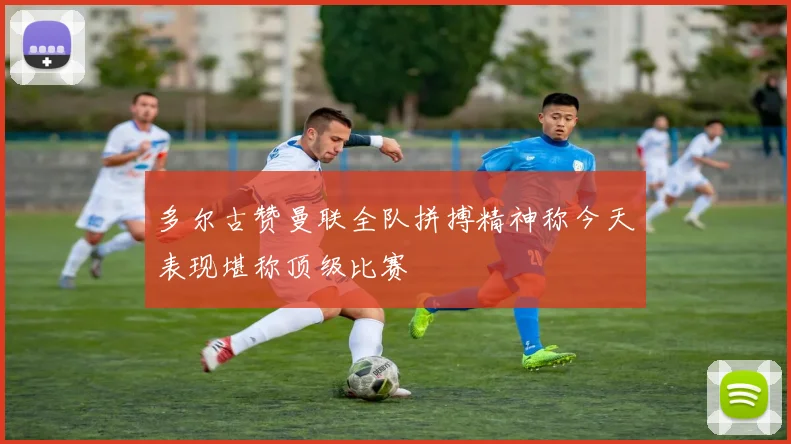 多尔古赞曼联全队拼搏精神称今天表现堪称顶级比赛