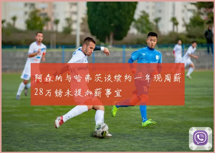 阿森纳与哈弗茨谈续约一年现周薪28万镑未提加薪事宜