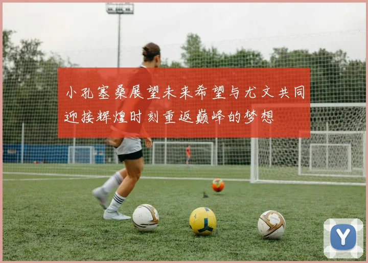 小孔塞桑展望未来希望与尤文共同迎接辉煌时刻重返巅峰的梦想