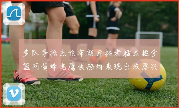 多队争抢杰伦布朗开拓者猛龙掘金篮网黄蜂老鹰快船均表现出浓厚兴趣