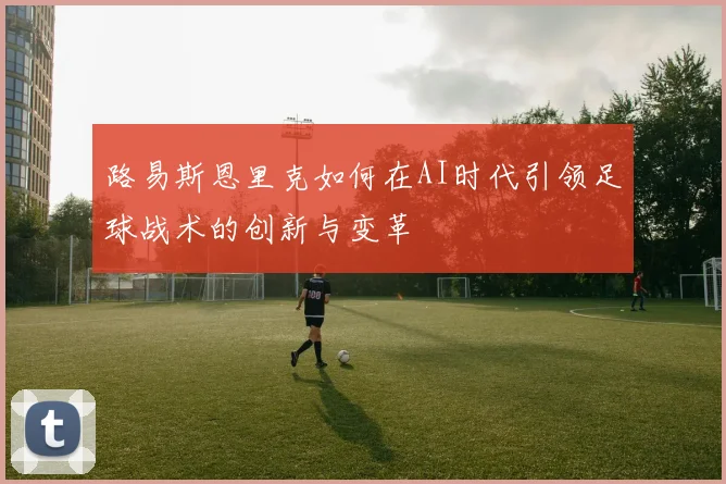 路易斯恩里克如何在AI时代引领足球战术的创新与变革
