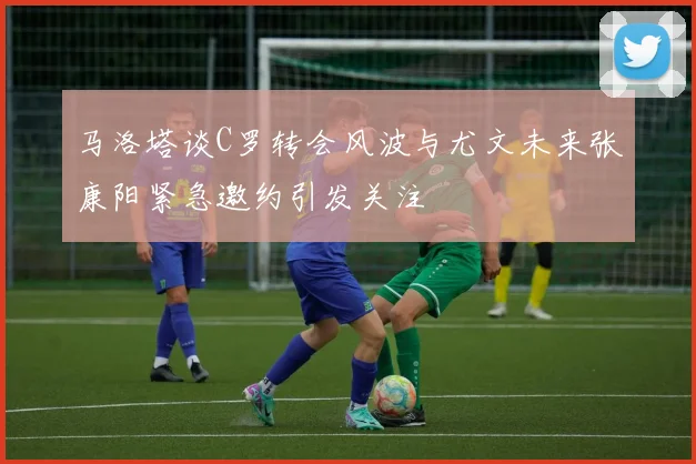 马洛塔谈C罗转会风波与尤文未来张康阳紧急邀约引发关注