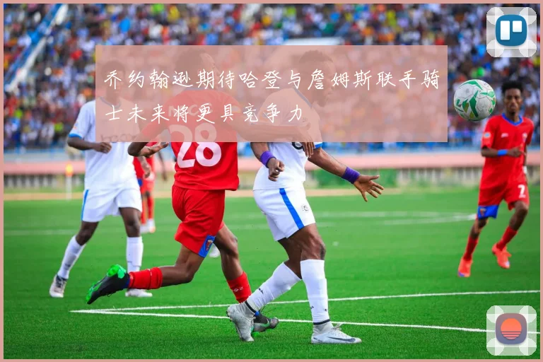 乔约翰逊期待哈登与詹姆斯联手骑士未来将更具竞争力