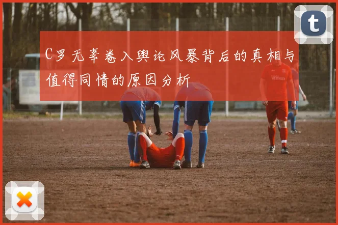 C罗无辜卷入舆论风暴背后的真相与值得同情的原因分析