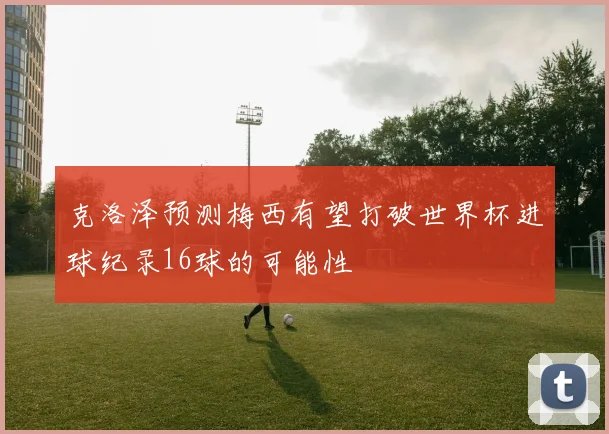 克洛泽预测梅西有望打破世界杯进球纪录16球的可能性