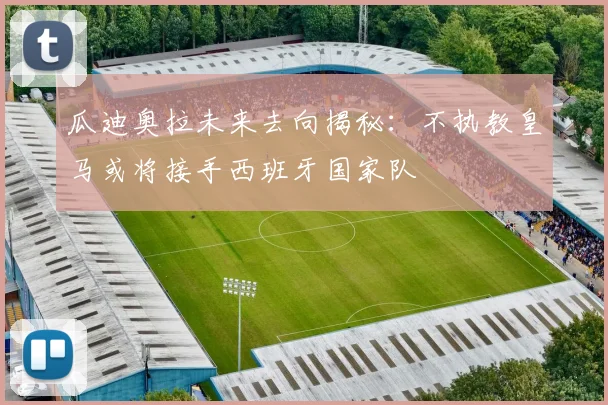 瓜迪奥拉未来去向揭秘：不执教皇马或将接手西班牙国家队