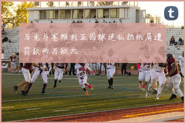 马竞与塞维利亚因球迷乱扔纸屑遭罚款两万欧元