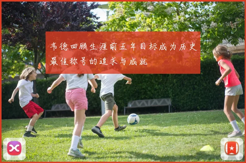 韦德回顾生涯前五年目标成为历史最佳称号的追求与成就