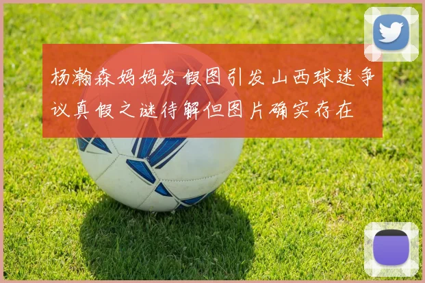 杨瀚森妈妈发假图引发山西球迷争议真假之谜待解但图片确实存在
