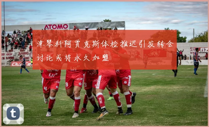 津琴科阿贾克斯体检推迟引发转会讨论或将永久加盟