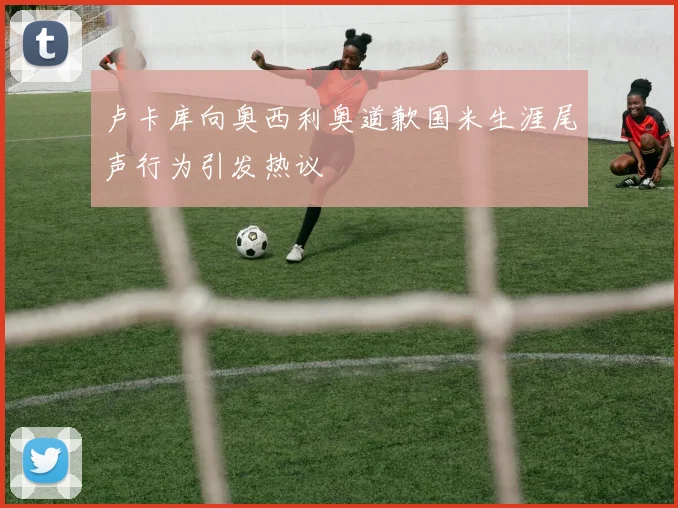 卢卡库向奥西利奥道歉国米生涯尾声行为引发热议