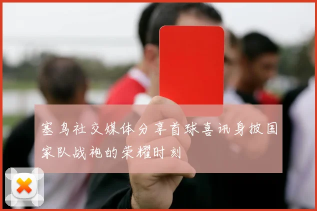 塞鸟社交媒体分享首球喜讯身披国家队战袍的荣耀时刻