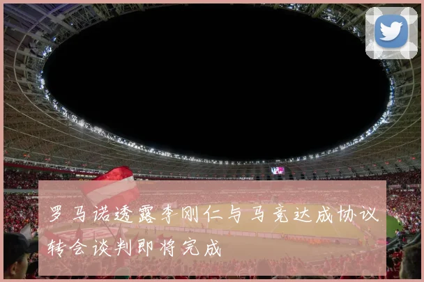 罗马诺透露李刚仁与马竞达成协议转会谈判即将完成